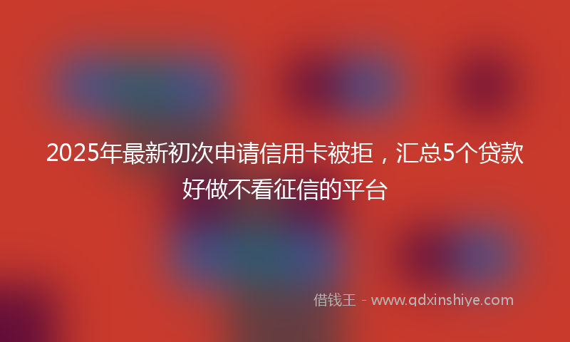 2025年最新初次申请信用卡被拒，汇总5个贷款好做不看征信的平台
