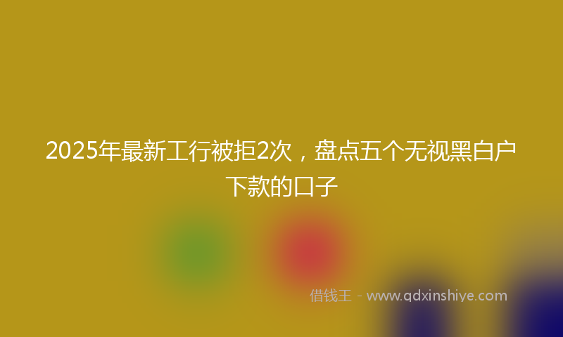2025年最新工行被拒2次，盘点五个无视黑白户下款的口子