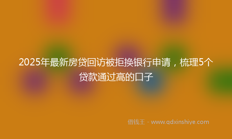 2025年最新房贷回访被拒换银行申请，梳理5个贷款通过高的口子