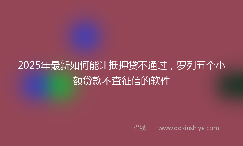 2025年最新如何能让抵押贷不通过，罗列五个小额贷款不查征信的软件