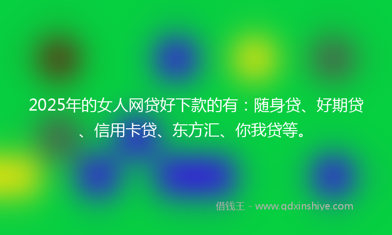 2025年的女人网贷好下款的有：随身贷、好期贷、信用卡贷、东方汇、你我贷等。