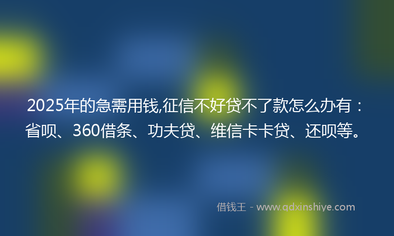 2025年的急需用钱,征信不好贷不了款怎么办有：省呗、360借条、功夫贷、维信卡卡贷、还呗等。
