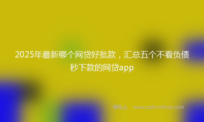 2025年最新哪个网贷好批款，汇总五个不看负债秒下款的网贷app