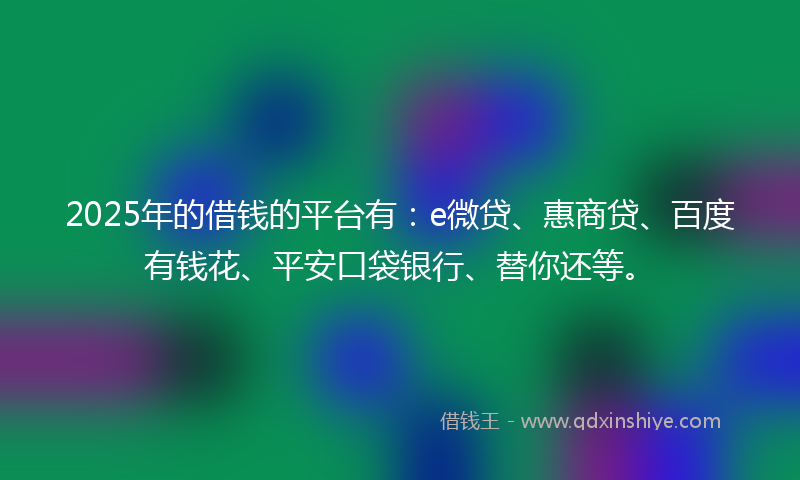 2025年的借钱的平台有：e微贷、惠商贷、百度有钱花、平安口袋银行、替你还等。