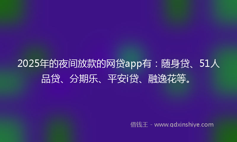 2025年的夜间放款的网贷app有：随身贷、51人品贷、分期乐、平安i贷、融逸花等。