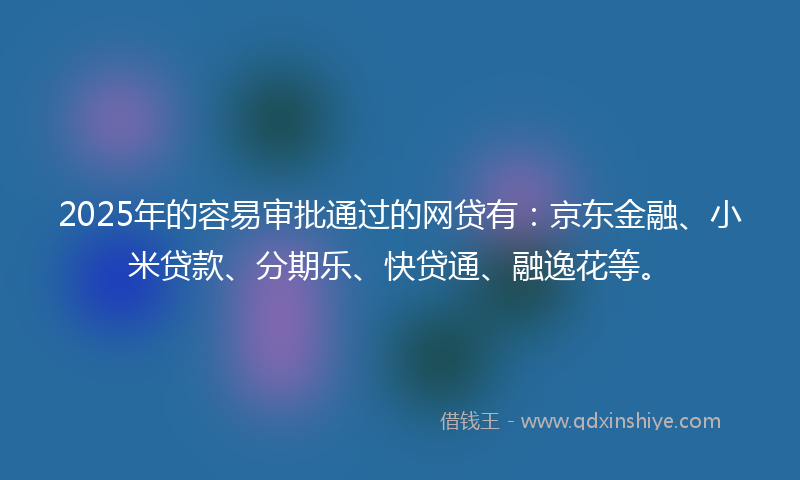 2025年的容易审批通过的网贷有：京东金融、小米贷款、分期乐、快贷通、融逸花等。