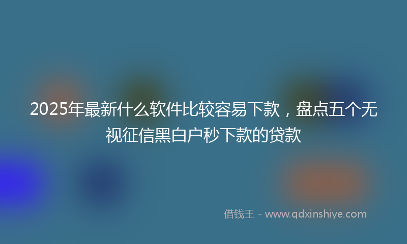 2025年最新什么软件比较容易下款，盘点五个无视征信黑白户秒下款的贷款
