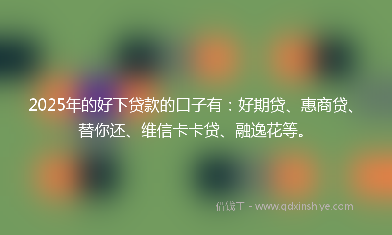 2025年的好下贷款的口子有：好期贷、惠商贷、替你还、维信卡卡贷、融逸花等。