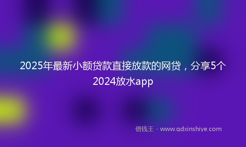 2025年最新小额贷款直接放款的网贷，分享5个2024放水app