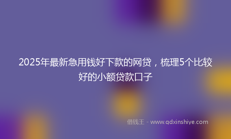 2025年最新急用钱好下款的网贷，梳理5个比较好的小额贷款口子