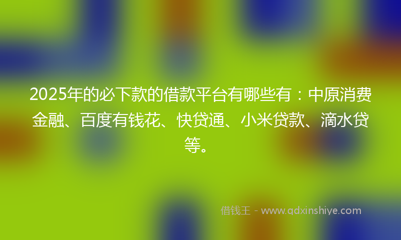 2025年的必下款的借款平台有哪些有：中原消费金融、百度有钱花、快贷通、小米贷款、滴水贷等。