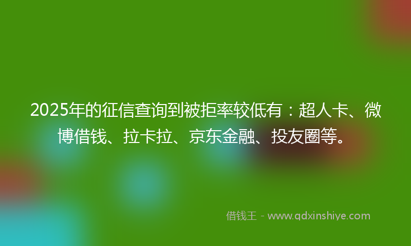 2025年的征信查询到被拒率较低有：超人卡、微博借钱、拉卡拉、京东金融、投友圈等。