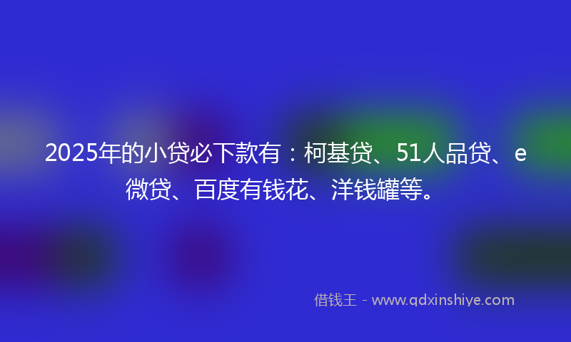 2025年的小贷必下款有：柯基贷、51人品贷、e微贷、百度有钱花、洋钱罐等。