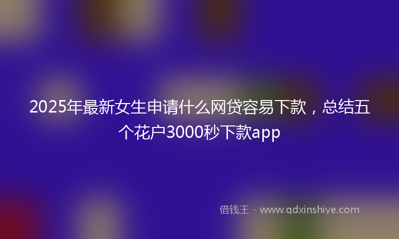 2025年最新女生申请什么网贷容易下款，总结五个花户3000秒下款app