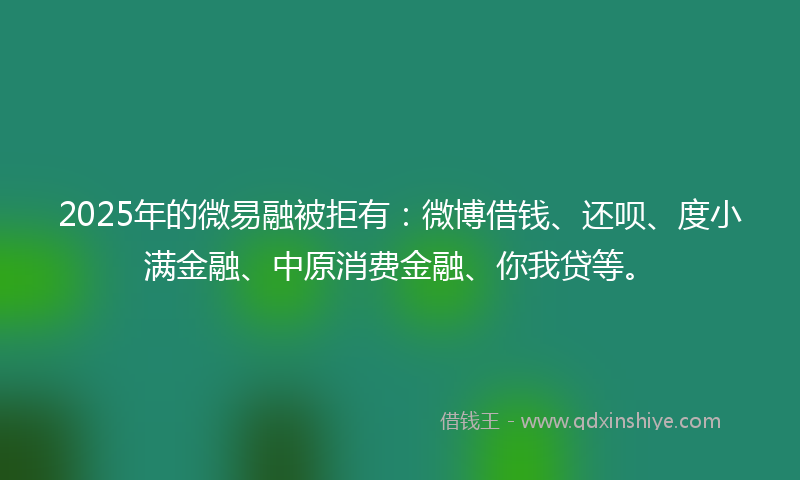 2025年的微易融被拒有：微博借钱、还呗、度小满金融、中原消费金融、你我贷等。