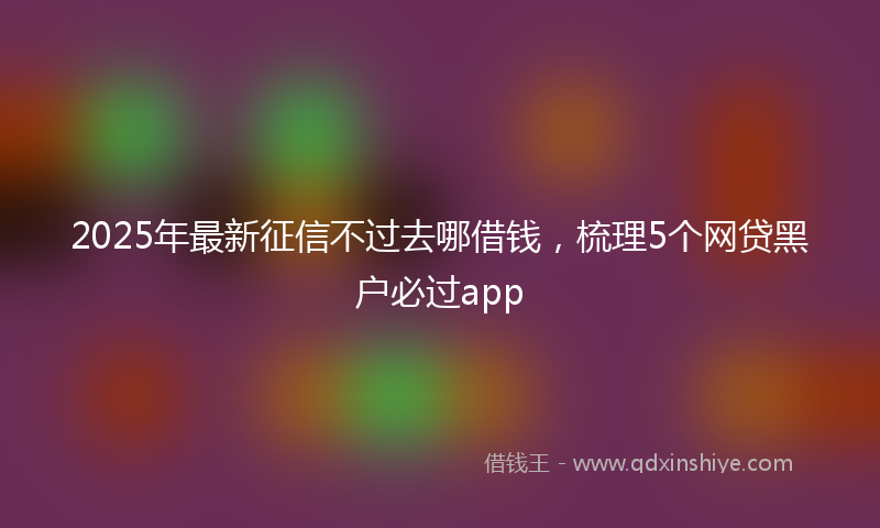 2025年最新征信不过去哪借钱，梳理5个网贷黑户必过app