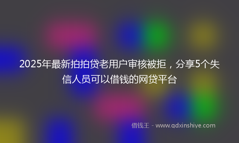 2025年最新拍拍贷老用户审核被拒，分享5个失信人员可以借钱的网贷平台