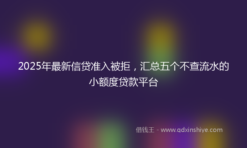 2025年最新信贷准入被拒，汇总五个不查流水的小额度贷款平台