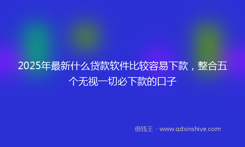 2025年最新什么贷款软件比较容易下款，整合五个无视一切必下款的口子