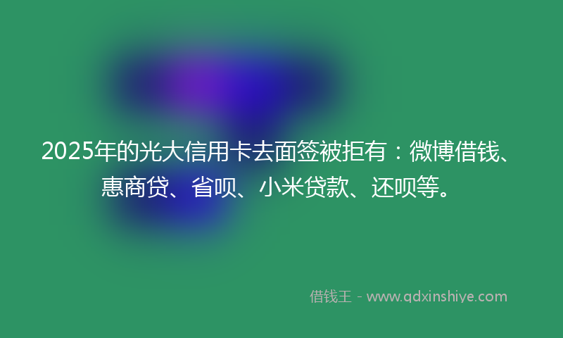 2025年的光大信用卡去面签被拒有：微博借钱、惠商贷、省呗、小米贷款、还呗等。