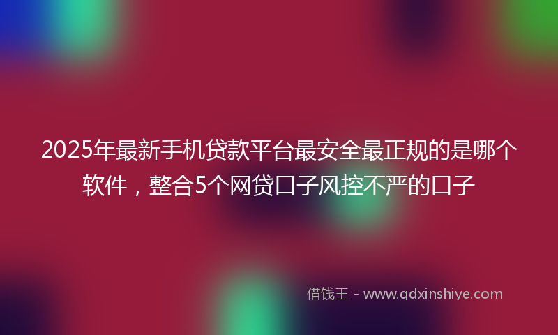 2025年最新手机贷款平台最安全最正规的是哪个软件，整合5个网贷口子风控不严的口子