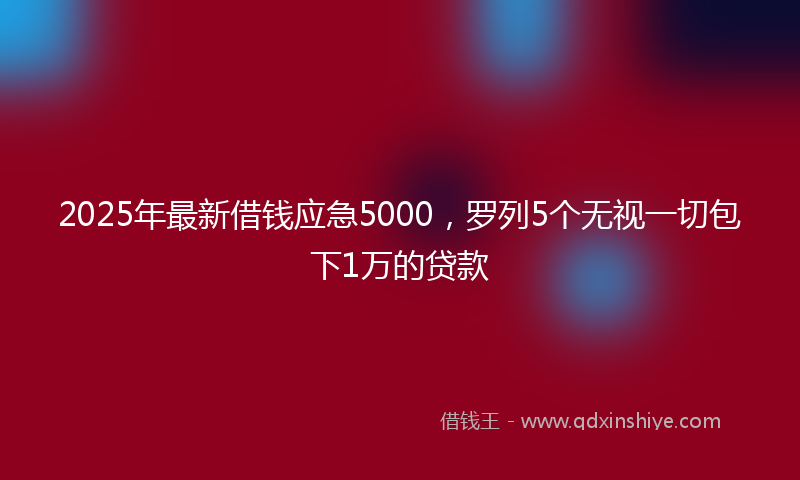 2025年最新借钱应急5000，罗列5个无视一切包下1万的贷款