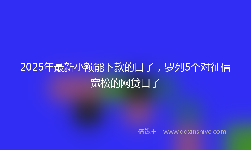 2025年最新小额能下款的口子，罗列5个对征信宽松的网贷口子