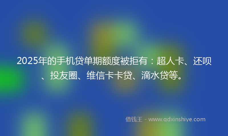 2025年的手机贷单期额度被拒有：超人卡、还呗、投友圈、维信卡卡贷、滴水贷等。