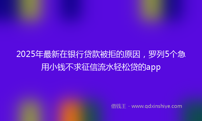 2025年最新在银行贷款被拒的原因，罗列5个急用小钱不求征信流水轻松贷的app
