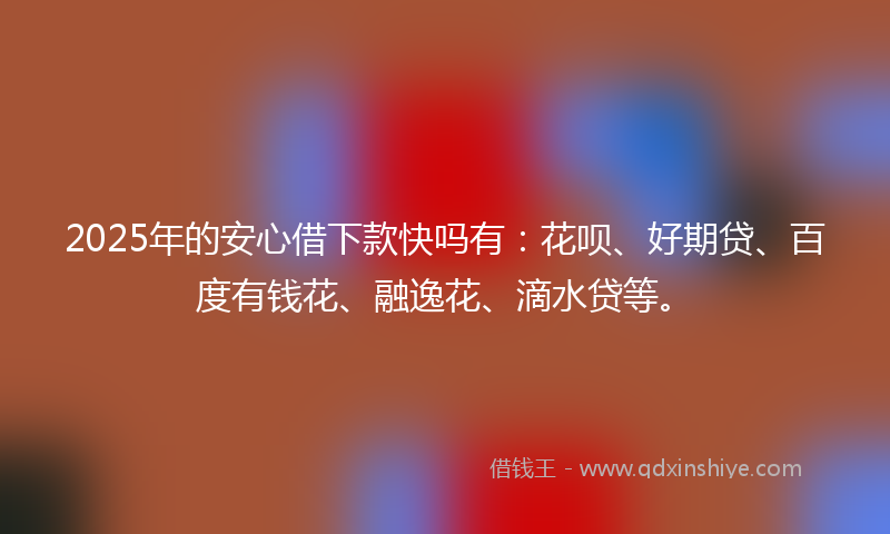 2025年的安心借下款快吗有：花呗、好期贷、百度有钱花、融逸花、滴水贷等。