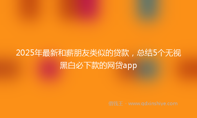 2025年最新和薪朋友类似的贷款，总结5个无视黑白必下款的网贷app