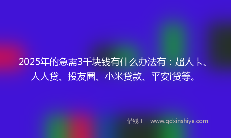 2025年的急需3千块钱有什么办法有：超人卡、人人贷、投友圈、小米贷款、平安i贷等。