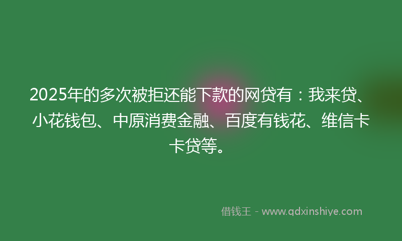 2025年的多次被拒还能下款的网贷有：我来贷、小花钱包、中原消费金融、百度有钱花、维信卡卡贷等。