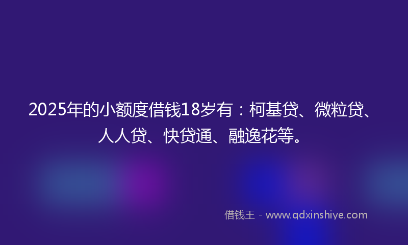 2025年的小额度借钱18岁有：柯基贷、微粒贷、人人贷、快贷通、融逸花等。