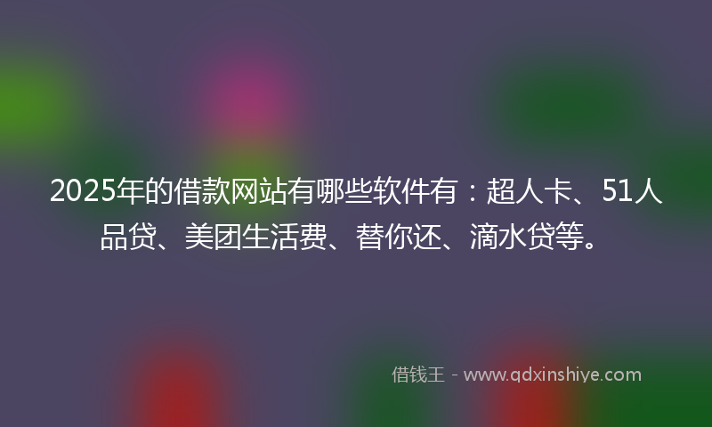 2025年的借款网站有哪些软件有：超人卡、51人品贷、美团生活费、替你还、滴水贷等。