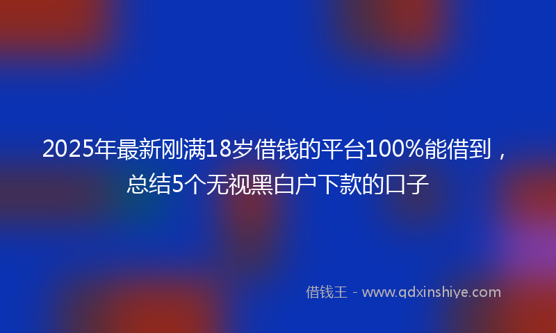 2025年最新刚满18岁借钱的平台100%能借到，总结5个无视黑白户下款的口子