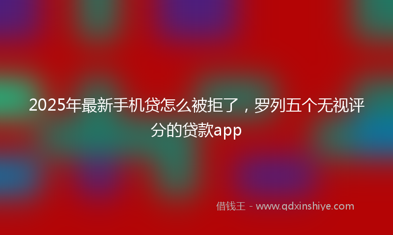2025年最新手机贷怎么被拒了，罗列五个无视评分的贷款app