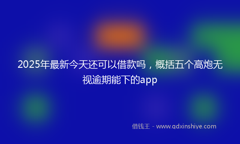 2025年最新今天还可以借款吗，概括五个高炮无视逾期能下的app