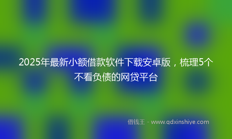 2025年最新小额借款软件下载安卓版，梳理5个不看负债的网贷平台