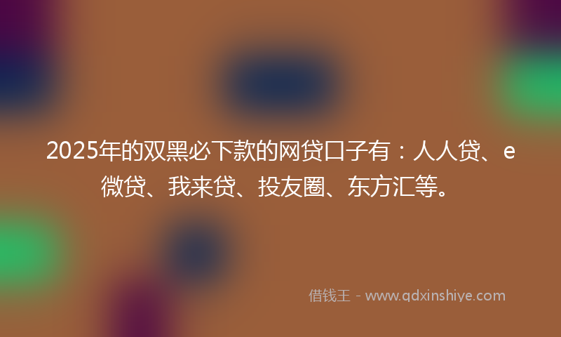 2025年的双黑必下款的网贷口子有：人人贷、e微贷、我来贷、投友圈、东方汇等。