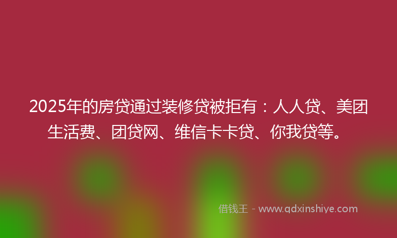 2025年的房贷通过装修贷被拒有：人人贷、美团生活费、团贷网、维信卡卡贷、你我贷等。