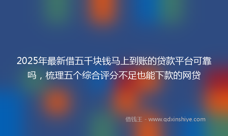 2025年最新借五千块钱马上到账的贷款平台可靠吗，梳理五个综合评分不足也能下款的网贷