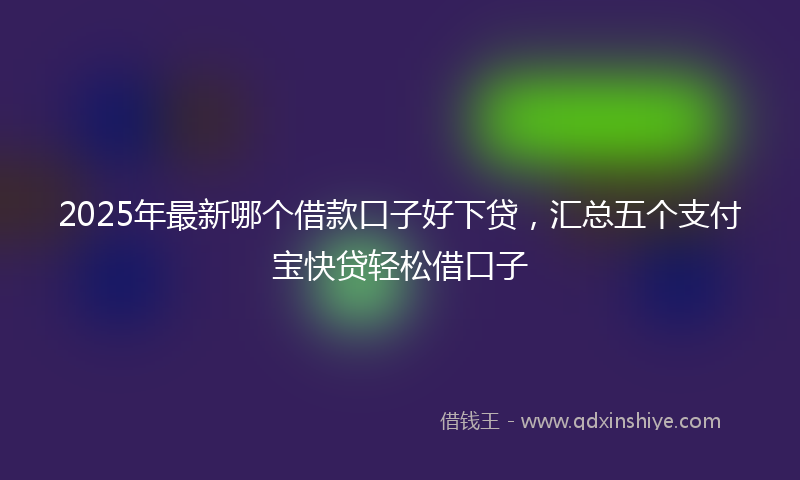 2025年最新哪个借款口子好下贷，汇总五个支付宝快贷轻松借口子