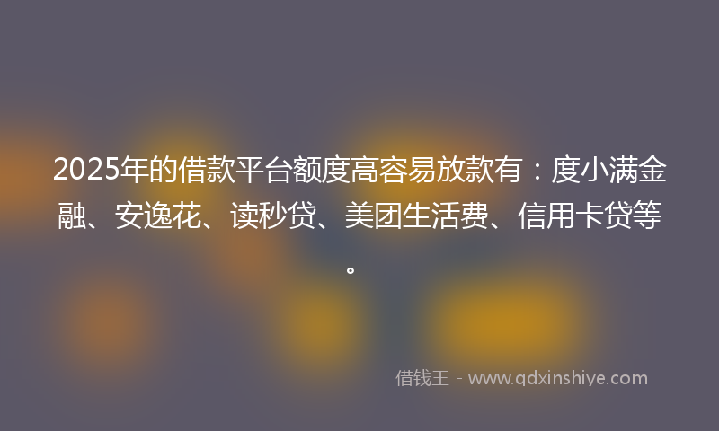 2025年的借款平台额度高容易放款有：度小满金融、安逸花、读秒贷、美团生活费、信用卡贷等。