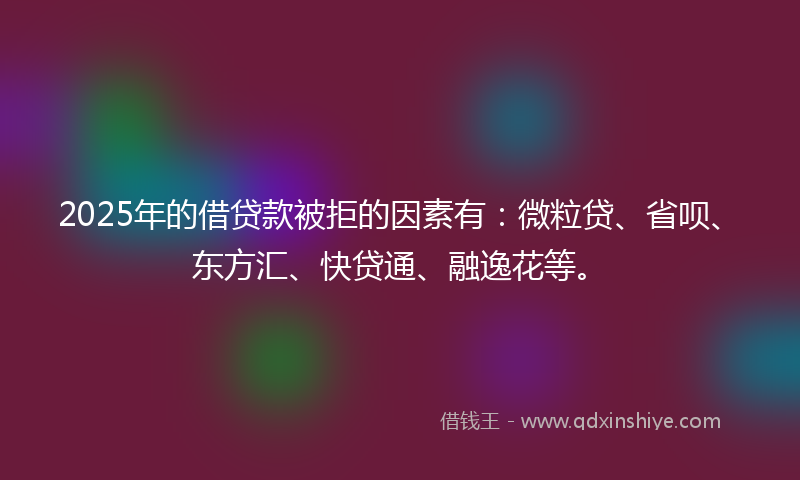 2025年的借贷款被拒的因素有：微粒贷、省呗、东方汇、快贷通、融逸花等。