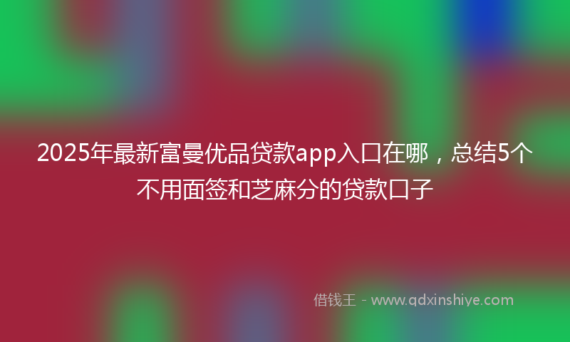 2025年最新富曼优品贷款app入口在哪，总结5个不用面签和芝麻分的贷款口子