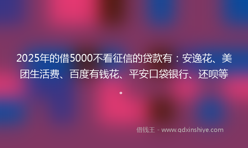 2025年的借5000不看征信的贷款有：安逸花、美团生活费、百度有钱花、平安口袋银行、还呗等。