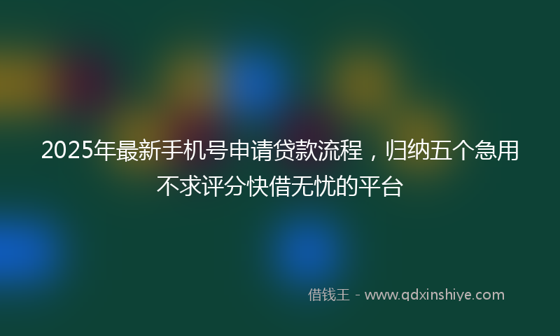 2025年最新手机号申请贷款流程，归纳五个急用不求评分快借无忧的平台