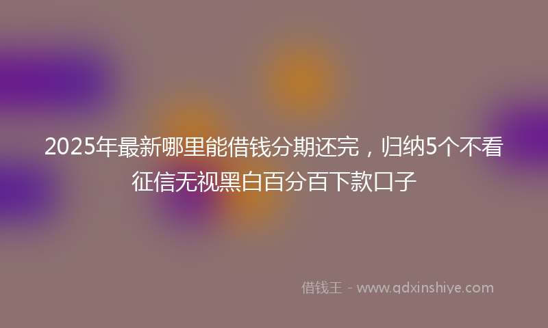 2025年最新哪里能借钱分期还完，归纳5个不看征信无视黑白百分百下款口子