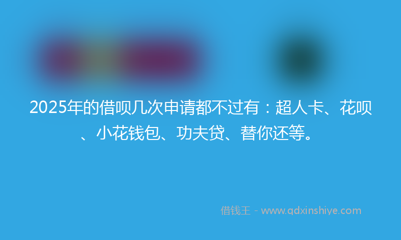 2025年的借呗几次申请都不过有：超人卡、花呗、小花钱包、功夫贷、替你还等。